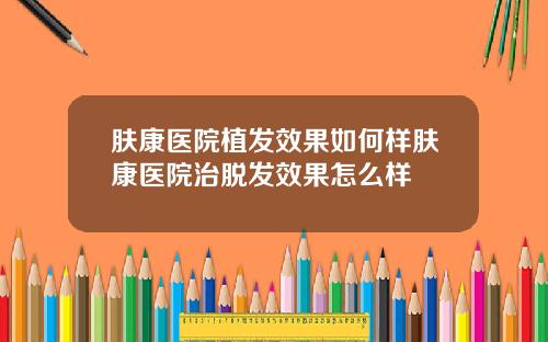 肤康医院植发效果如何样肤康医院治脱发效果怎么样