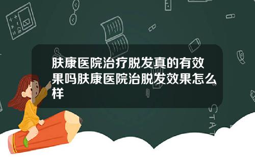 肤康医院治疗脱发真的有效果吗肤康医院治脱发效果怎么样