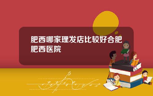 肥西哪家理发店比较好合肥肥西医院