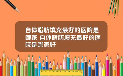 自体脂肪填充最好的医院是哪家 自体脂肪填充最好的医院是哪家好