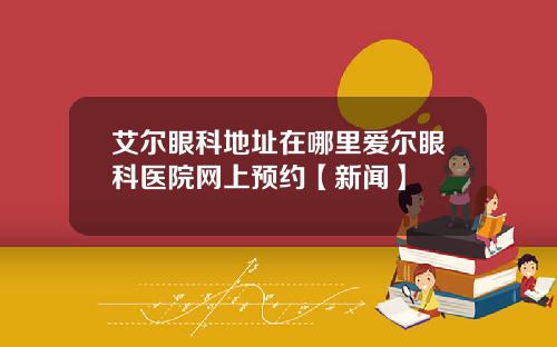艾尔眼科地址在哪里爱尔眼科医院网上预约【新闻】