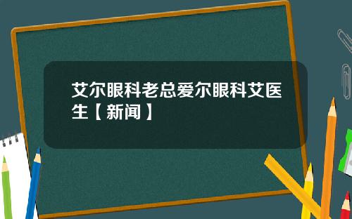 艾尔眼科老总爱尔眼科艾医生【新闻】