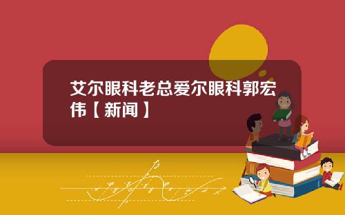 艾尔眼科老总爱尔眼科郭宏伟【新闻】