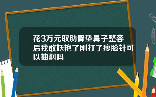 花3万元取肋骨垫鼻子整容后我敢妖艳了刚打了瘦脸针可以抽烟吗