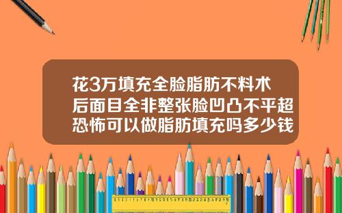花3万填充全脸脂肪不料术后面目全非整张脸凹凸不平超恐怖可以做脂肪填充吗多少钱一次