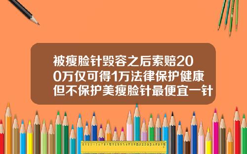 被瘦脸针毁容之后索赔200万仅可得1万法律保护健康但不保护美瘦脸针最便宜一针多少钱
