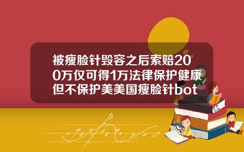 被瘦脸针毁容之后索赔200万仅可得1万法律保护健康但不保护美美国瘦脸针botox价格