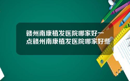 赣州南康植发医院哪家好一点赣州南康植发医院哪家好些