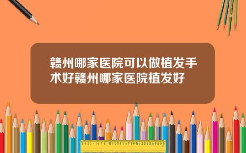 赣州哪家医院可以做植发手术好赣州哪家医院植发好