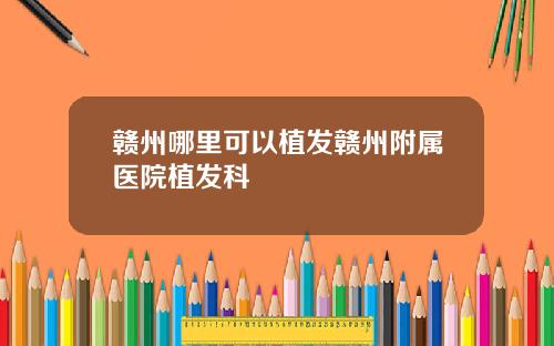 赣州哪里可以植发赣州附属医院植发科