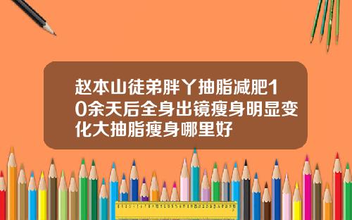 赵本山徒弟胖丫抽脂减肥10余天后全身出镜瘦身明显变化大抽脂瘦身哪里好
