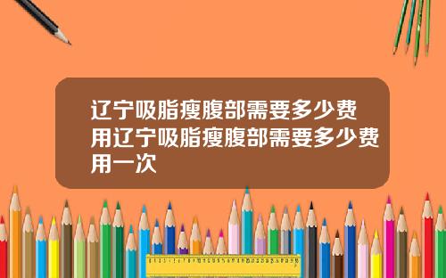 辽宁吸脂瘦腹部需要多少费用辽宁吸脂瘦腹部需要多少费用一次