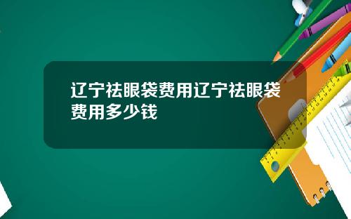 辽宁祛眼袋费用辽宁祛眼袋费用多少钱