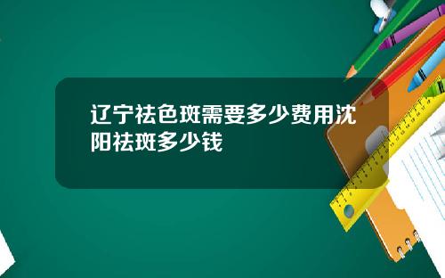 辽宁祛色斑需要多少费用沈阳祛斑多少钱