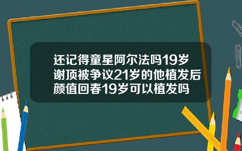 还记得童星阿尔法吗19岁谢顶被争议21岁的他植发后颜值回春19岁可以植发吗