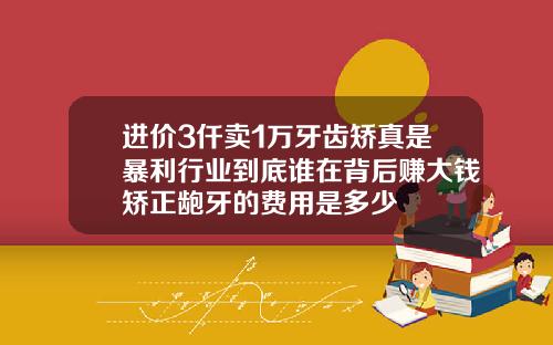 进价3仟卖1万牙齿矫真是暴利行业到底谁在背后赚大钱矫正龅牙的费用是多少
