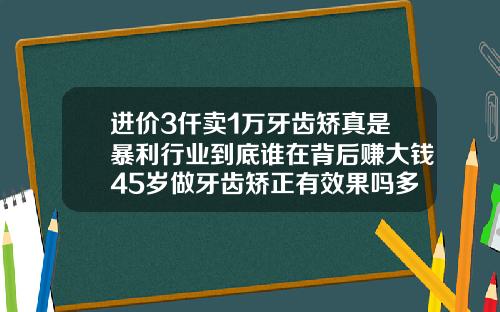 进价3仟卖1万牙齿矫真是暴利行业到底谁在背后赚大钱45岁做牙齿矫正有效果吗多少钱
