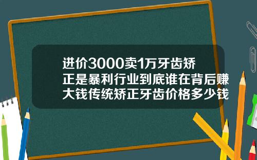 进价3000卖1万牙齿矫正是暴利行业到底谁在背后赚大钱传统矫正牙齿价格多少钱