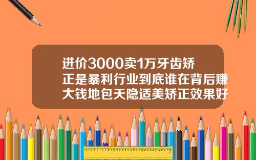进价3000卖1万牙齿矫正是暴利行业到底谁在背后赚大钱地包天隐适美矫正效果好吗