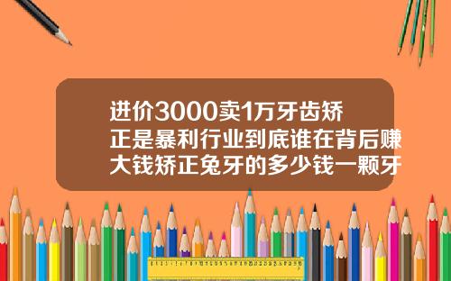 进价3000卖1万牙齿矫正是暴利行业到底谁在背后赚大钱矫正兔牙的多少钱一颗牙