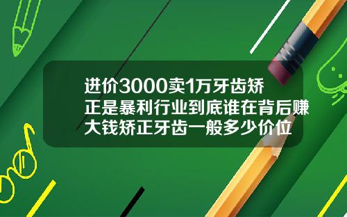 进价3000卖1万牙齿矫正是暴利行业到底谁在背后赚大钱矫正牙齿一般多少价位