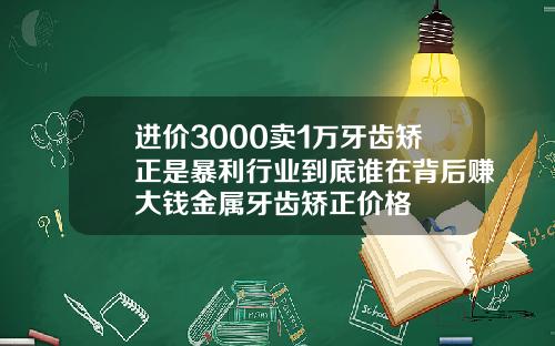 进价3000卖1万牙齿矫正是暴利行业到底谁在背后赚大钱金属牙齿矫正价格
