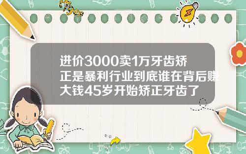 进价3000卖1万牙齿矫正是暴利行业到底谁在背后赚大钱45岁开始矫正牙齿了