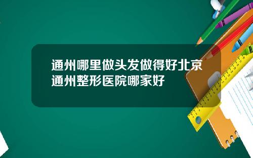 通州哪里做头发做得好北京通州整形医院哪家好