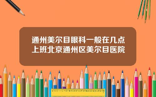 通州美尔目眼科一般在几点上班北京通州区美尔目医院