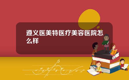 遵义医美特医疗美容医院怎么样