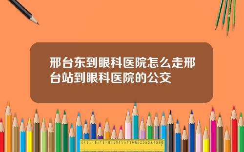 邢台东到眼科医院怎么走邢台站到眼科医院的公交
