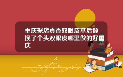重庆探店真香双眼皮术后像换了个头双眼皮哪里做的好重庆