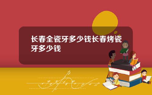长春全瓷牙多少钱长春烤瓷牙多少钱