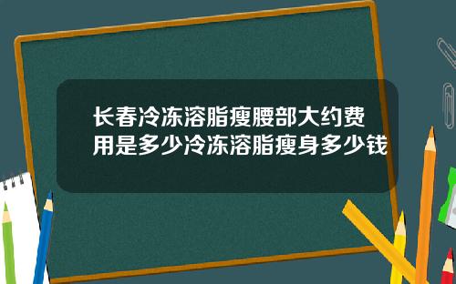 长春冷冻溶脂瘦腰部大约费用是多少冷冻溶脂瘦身多少钱