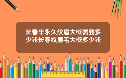 长春半永久纹眉大概需要多少钱长春纹眉毛大概多少钱