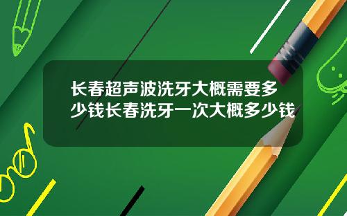 长春超声波洗牙大概需要多少钱长春洗牙一次大概多少钱