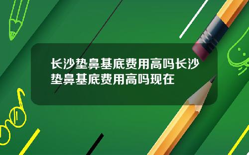 长沙垫鼻基底费用高吗长沙垫鼻基底费用高吗现在
