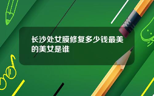 长沙处女膜修复多少钱最美的美女是谁