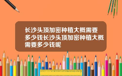 长沙头顶加密种植大概需要多少钱长沙头顶加密种植大概需要多少钱呢