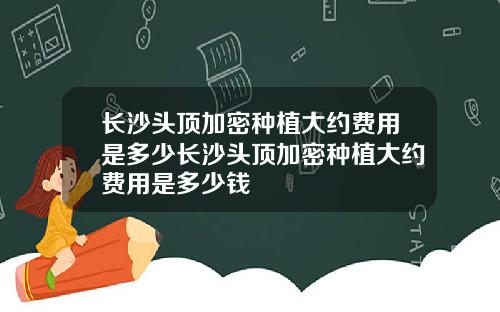 长沙头顶加密种植大约费用是多少长沙头顶加密种植大约费用是多少钱
