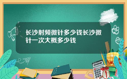 长沙射频微针多少钱长沙微针一次大概多少钱