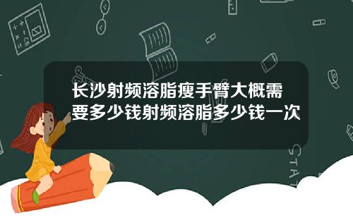长沙射频溶脂瘦手臂大概需要多少钱射频溶脂多少钱一次