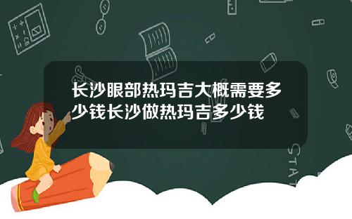 长沙眼部热玛吉大概需要多少钱长沙做热玛吉多少钱