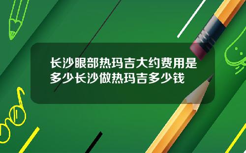 长沙眼部热玛吉大约费用是多少长沙做热玛吉多少钱