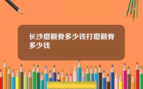 长沙磨颧骨多少钱打磨颧骨多少钱