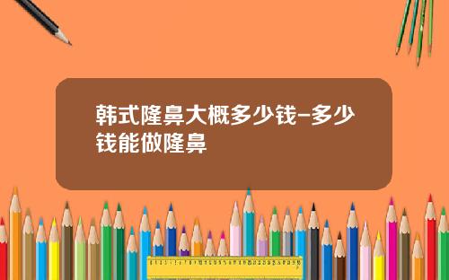 韩式隆鼻大概多少钱-多少钱能做隆鼻