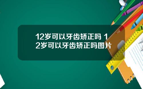 12岁可以牙齿矫正吗 12岁可以牙齿矫正吗图片