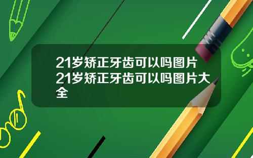 21岁矫正牙齿可以吗图片21岁矫正牙齿可以吗图片大全