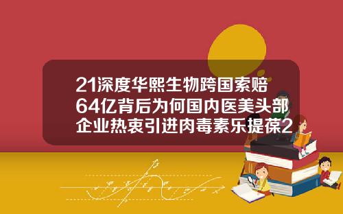 21深度华熙生物跨国索赔64亿背后为何国内医美头部企业热衷引进肉毒素乐提葆200u