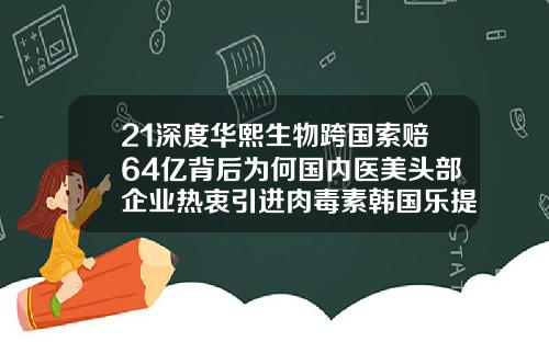 21深度华熙生物跨国索赔64亿背后为何国内医美头部企业热衷引进肉毒素韩国乐提葆瘦脸针价格多少
